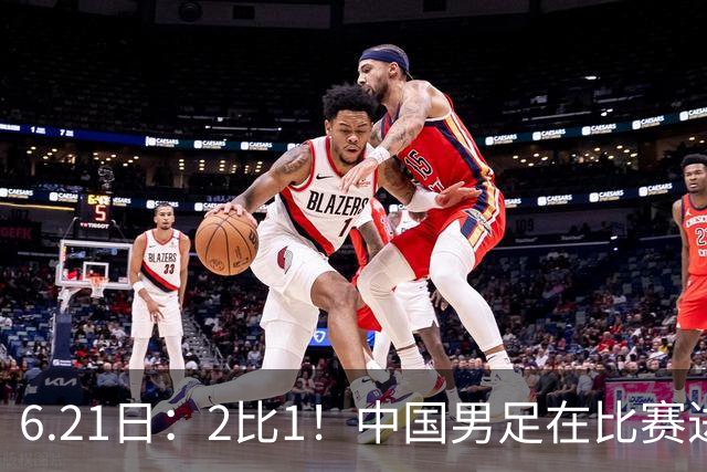 6.21日：2比1！中国男足在比赛进行到97分钟上演绝杀好戏顺利击败神秘之旅